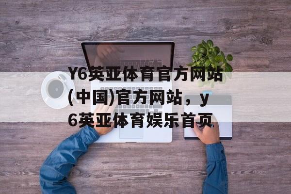 Y6英亚体育官方网站(中国)官方网站，y6英亚体育娱乐首页