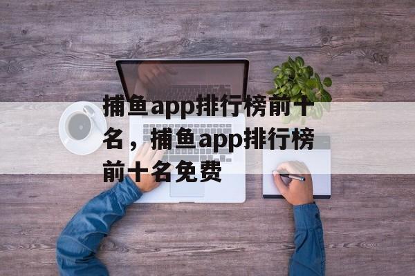 捕鱼app排行榜前十名，捕鱼app排行榜前十名免费